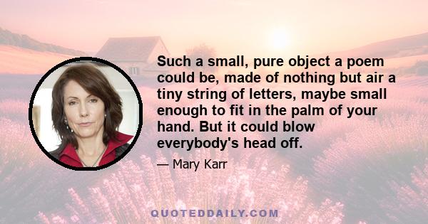 Such a small, pure object a poem could be, made of nothing but air a tiny string of letters, maybe small enough to fit in the palm of your hand. But it could blow everybody's head off.