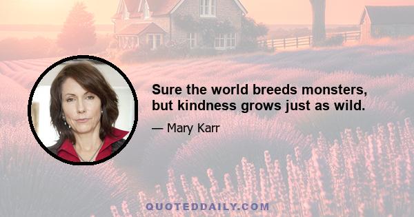 Sure the world breeds monsters, but kindness grows just as wild.