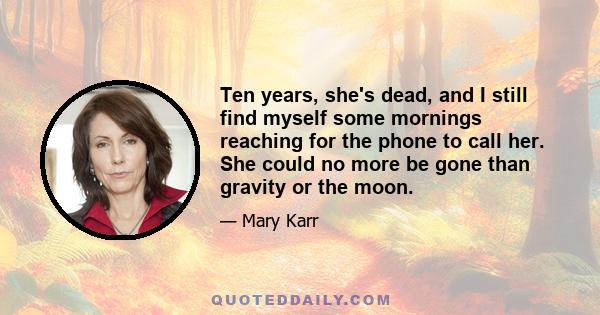 Ten years, she's dead, and I still find myself some mornings reaching for the phone to call her. She could no more be gone than gravity or the moon.