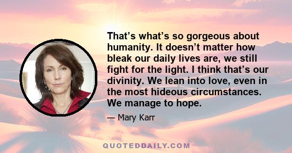 That’s what’s so gorgeous about humanity. It doesn’t matter how bleak our daily lives are, we still fight for the light. I think that’s our divinity. We lean into love, even in the most hideous circumstances. We manage