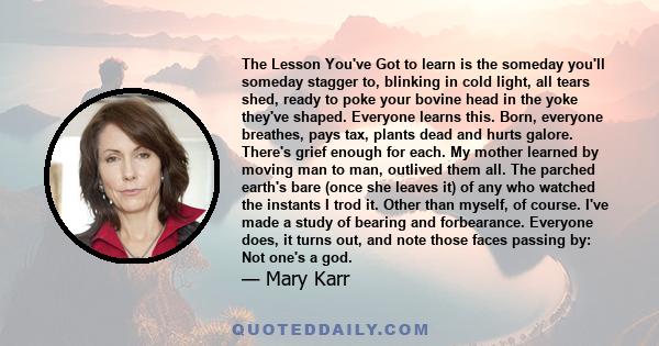 The Lesson You've Got to learn is the someday you'll someday stagger to, blinking in cold light, all tears shed, ready to poke your bovine head in the yoke they've shaped. Everyone learns this. Born, everyone breathes,