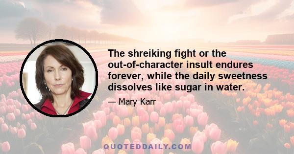 The shreiking fight or the out-of-character insult endures forever, while the daily sweetness dissolves like sugar in water.