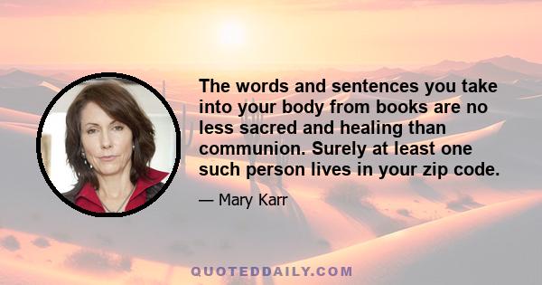 The words and sentences you take into your body from books are no less sacred and healing than communion. Surely at least one such person lives in your zip code.