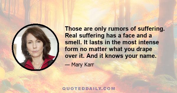 Those are only rumors of suffering. Real suffering has a face and a smell. It lasts in the most intense form no matter what you drape over it. And it knows your name.