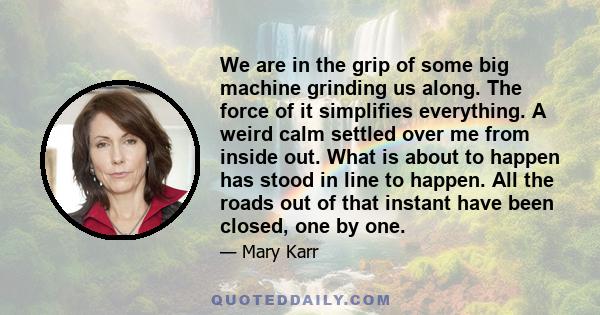 We are in the grip of some big machine grinding us along. The force of it simplifies everything. A weird calm settled over me from inside out. What is about to happen has stood in line to happen. All the roads out of