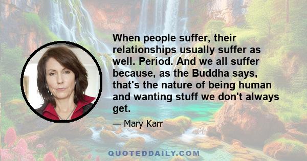 When people suffer, their relationships usually suffer as well. Period. And we all suffer because, as the Buddha says, that's the nature of being human and wanting stuff we don't always get.