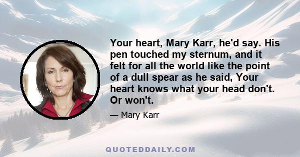 Your heart, Mary Karr, he'd say. His pen touched my sternum, and it felt for all the world like the point of a dull spear as he said, Your heart knows what your head don't. Or won't.