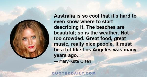 Australia is so cool that it's hard to even know where to start describing it. The beaches are beautiful; so is the weather. Not too crowded. Great food, great music, really nice people. It must be a lot like Los