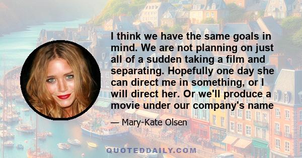 I think we have the same goals in mind. We are not planning on just all of a sudden taking a film and separating. Hopefully one day she can direct me in something, or I will direct her. Or we'll produce a movie under