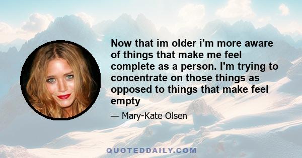 Now that im older i'm more aware of things that make me feel complete as a person. I'm trying to concentrate on those things as opposed to things that make feel empty