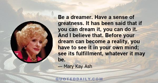 Be a dreamer. Have a sense of greatness. It has been said that if you can dream it, you can do it. And I believe that. Before your dream can become a reality, you have to see it in your own mind; see its fulfillment,