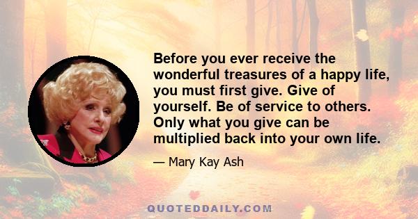 Before you ever receive the wonderful treasures of a happy life, you must first give. Give of yourself. Be of service to others. Only what you give can be multiplied back into your own life.