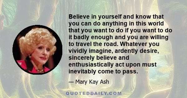 Believe in yourself and know that you can do anything in this world that you want to do if you want to do it badly enough and you are willing to travel the road. Whatever you vividly imagine, ardently desire, sincerely