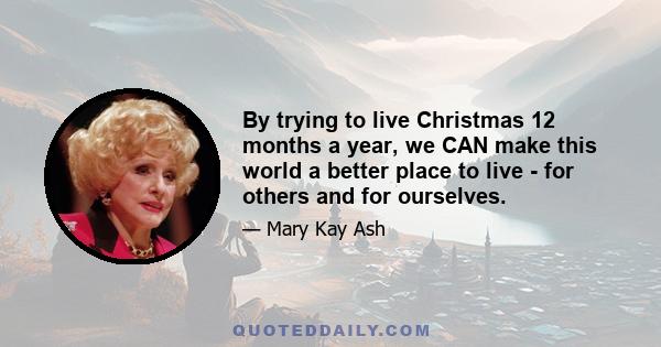 By trying to live Christmas 12 months a year, we CAN make this world a better place to live - for others and for ourselves.