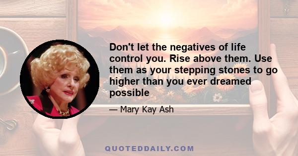 Don't let the negatives of life control you. Rise above them. Use them as your stepping stones to go higher than you ever dreamed possible