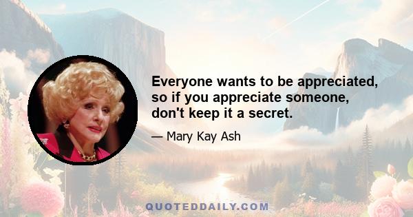 Everyone wants to be appreciated, so if you appreciate someone, don't keep it a secret.