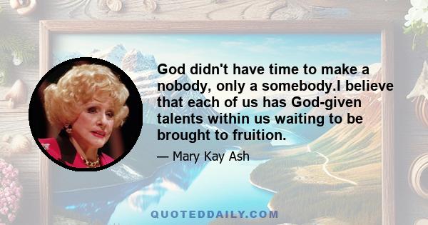 God didn't have time to make a nobody, only a somebody.I believe that each of us has God-given talents within us waiting to be brought to fruition.