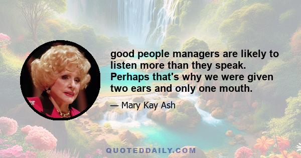 good people managers are likely to listen more than they speak. Perhaps that's why we were given two ears and only one mouth.