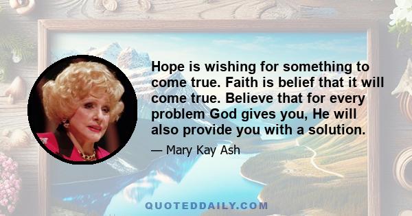 Hope is wishing for something to come true. Faith is belief that it will come true. Believe that for every problem God gives you, He will also provide you with a solution.