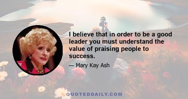 I believe that in order to be a good leader you must understand the value of praising people to success.