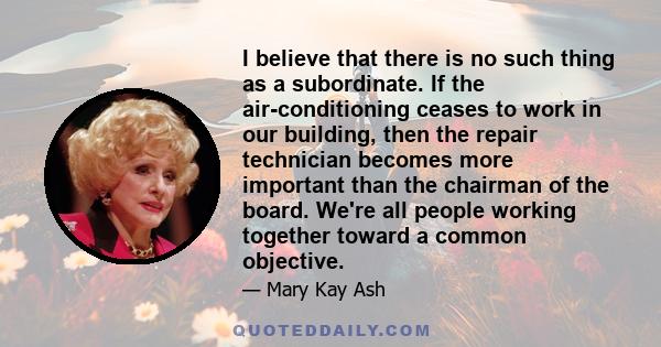 I believe that there is no such thing as a subordinate. If the air-conditioning ceases to work in our building, then the repair technician becomes more important than the chairman of the board. We're all people working