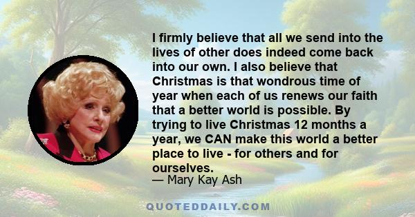 I firmly believe that all we send into the lives of other does indeed come back into our own. I also believe that Christmas is that wondrous time of year when each of us renews our faith that a better world is possible. 