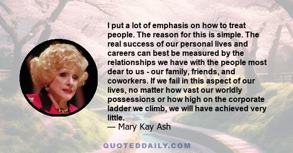 I put a lot of emphasis on how to treat people. The reason for this is simple. The real success of our personal lives and careers can best be measured by the relationships we have with the people most dear to us - our