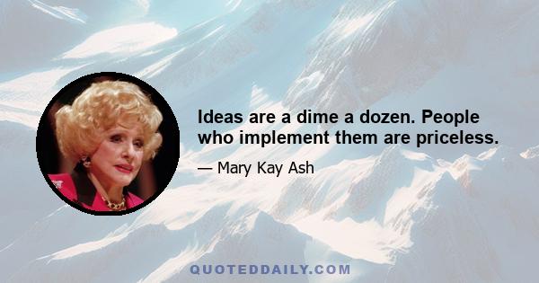 Ideas are a dime a dozen. People who implement them are priceless.