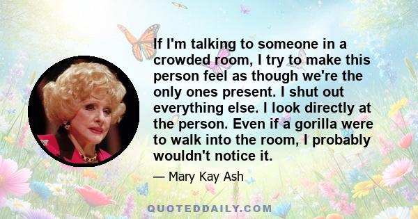 If I'm talking to someone in a crowded room, I try to make this person feel as though we're the only ones present. I shut out everything else. I look directly at the person. Even if a gorilla were to walk into the room, 