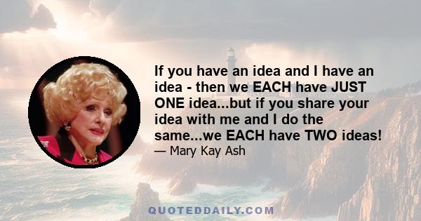 If you have an idea and I have an idea - then we EACH have JUST ONE idea...but if you share your idea with me and I do the same...we EACH have TWO ideas!