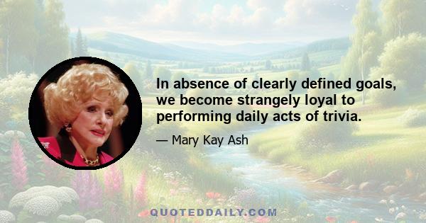 In absence of clearly defined goals, we become strangely loyal to performing daily acts of trivia.