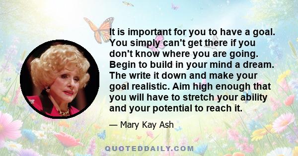 It is important for you to have a goal. You simply can't get there if you don't know where you are going. Begin to build in your mind a dream. The write it down and make your goal realistic. Aim high enough that you