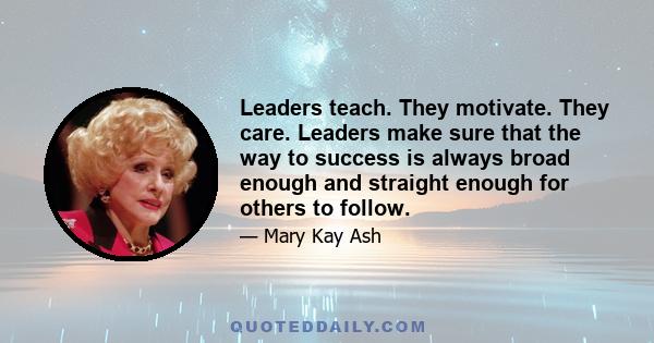 Leaders teach. They motivate. They care. Leaders make sure that the way to success is always broad enough and straight enough for others to follow.