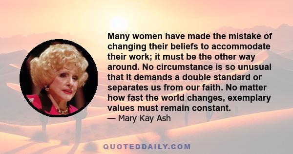 Many women have made the mistake of changing their beliefs to accommodate their work; it must be the other way around. No circumstance is so unusual that it demands a double standard or separates us from our faith. No