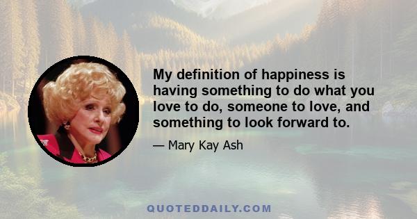 My definition of happiness is having something to do what you love to do, someone to love, and something to look forward to.