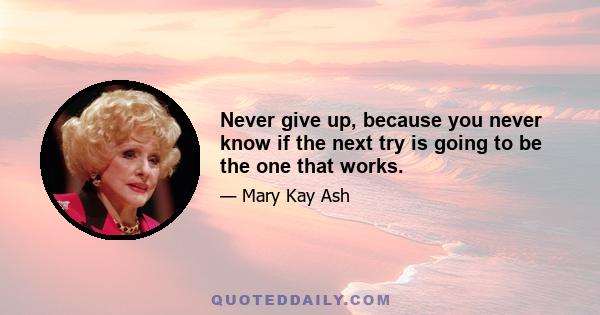 Never give up, because you never know if the next try is going to be the one that works.