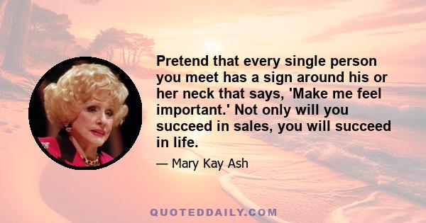 Pretend that every single person you meet has a sign around his or her neck that says, 'Make me feel important.' Not only will you succeed in sales, you will succeed in life.