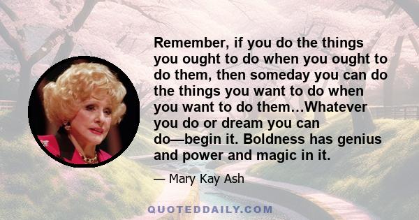 Remember, if you do the things you ought to do when you ought to do them, then someday you can do the things you want to do when you want to do them…Whatever you do or dream you can do—begin it. Boldness has genius and