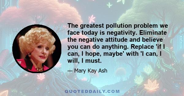 The greatest pollution problem we face today is negativity. Eliminate the negative attitude and believe you can do anything. Replace 'if I can, I hope, maybe' with 'I can, I will, I must.