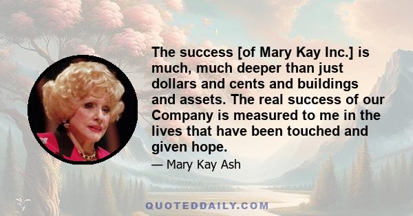 The success [of Mary Kay Inc.] is much, much deeper than just dollars and cents and buildings and assets. The real success of our Company is measured to me in the lives that have been touched and given hope.