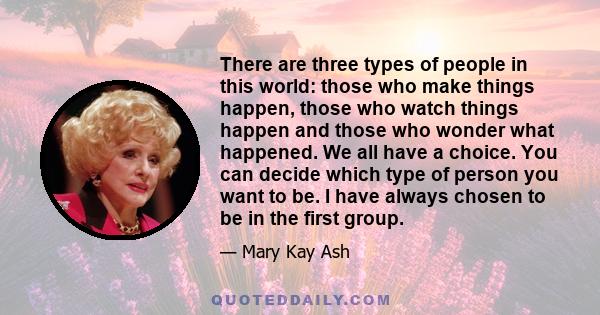 There are three types of people in this world: those who make things happen, those who watch things happen and those who wonder what happened. We all have a choice. You can decide which type of person you want to be. I