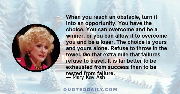 When you reach an obstacle, turn it into an opportunity. You have the choice. You can overcome and be a winner, or you can allow it to overcome you and be a loser. The choice is yours and yours alone. Refuse to throw in 