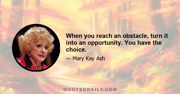 When you reach an obstacle, turn it into an opportunity. You have the choice.