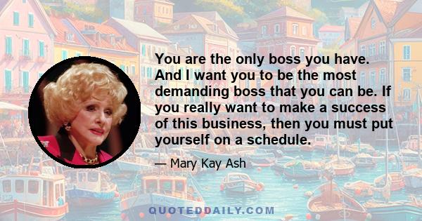 You are the only boss you have. And I want you to be the most demanding boss that you can be. If you really want to make a success of this business, then you must put yourself on a schedule.