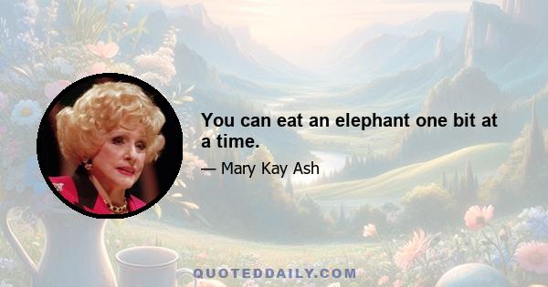 You can eat an elephant one bit at a time.