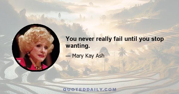 You never really fail until you stop wanting.