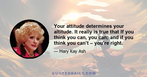 Your attitude determines your altitude. It really is true that If you think you can, you can; and if you think you can’t – you’re right.