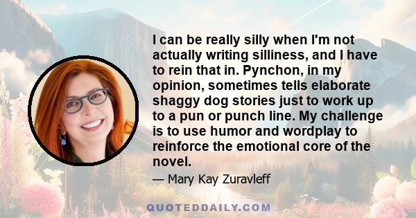 I can be really silly when I'm not actually writing silliness, and I have to rein that in. Pynchon, in my opinion, sometimes tells elaborate shaggy dog stories just to work up to a pun or punch line. My challenge is to