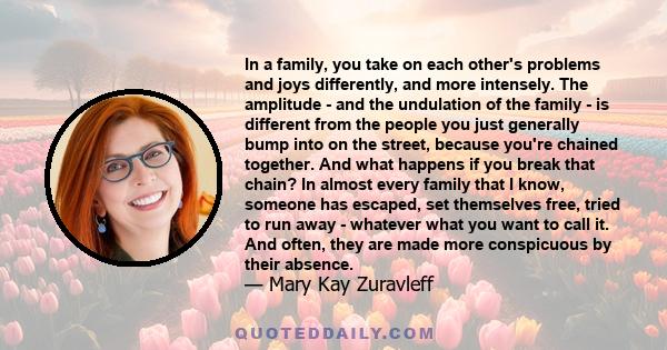 In a family, you take on each other's problems and joys differently, and more intensely. The amplitude - and the undulation of the family - is different from the people you just generally bump into on the street,