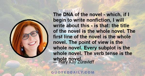 The DNA of the novel - which, if I begin to write nonfiction, I will write about this - is that: the title of the novel is the whole novel. The first line of the novel is the whole novel. The point of view is the whole